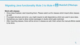 19
19
Migrating Java functionality Mule 3 to Mule 4
Work with classes:
• Once class finalized, start importing them. Please watch out for classes which import other classes
as well.
• Fix project structure and error, you might require to add dependency which are used in java class.
• Sometimes you need to allow certain packages in studio which gets restricted.
• After importing classes, there will be errors in classes as well, that’s where the manual efforts needs
to be done.
 