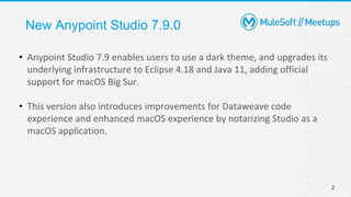 2
New Anypoint Studio 7.9.0
• Anypoint Studio 7.9 enables users to use a dark theme, and upgrades its
underlying infrastructure to Eclipse 4.18 and Java 11, adding official
support for macOS Big Sur.
• This version also introduces improvements for Dataweave code
experience and enhanced macOS experience by notarizing Studio as a
macOS application.
 
