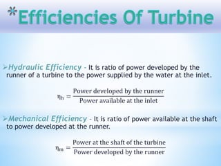 Hydraulic Efficiency - It is ratio of power developed by the
runner of a turbine to the power supplied by the water at the inlet.
ηh =
Power developed by the runner
Power available at the inlet
Mechanical Efficiency – It is ratio of power available at the shaft
to power developed at the runner.
ηm =
Power at the shaft of the turbine
Power developed by the runner
 