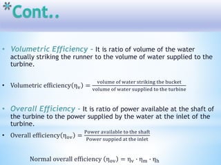 • Volumetric Efficiency - It is ratio of volume of the water
actually striking the runner to the volume of water supplied to the
turbine.
• Volumetric efficiency ηv =
volume of water striking the bucket
volume of water supplied to the turbine
• Overall Efficiency - It is ratio of power available at the shaft of
the turbine to the power supplied by the water at the inlet of the
turbine.
• Overall efficiency ηov =
Power available to the shaft
Power suppied at the inlet
Normal overall efficiency ηov = ηv ∙ ηm ∙ ηh
 