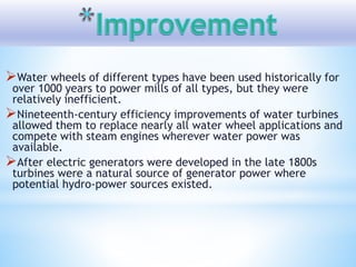 Water wheels of different types have been used historically for
over 1000 years to power mills of all types, but they were
relatively inefficient.
Nineteenth-century efficiency improvements of water turbines
allowed them to replace nearly all water wheel applications and
compete with steam engines wherever water power was
available.
After electric generators were developed in the late 1800s
turbines were a natural source of generator power where
potential hydro-power sources existed.
 