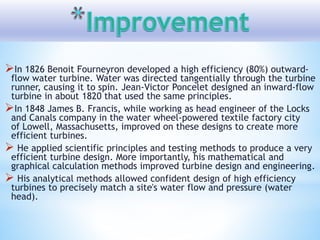 In 1826 Benoit Fourneyron developed a high efficiency (80%) outward-
flow water turbine. Water was directed tangentially through the turbine
runner, causing it to spin. Jean-Victor Poncelet designed an inward-flow
turbine in about 1820 that used the same principles.
In 1848 James B. Francis, while working as head engineer of the Locks
and Canals company in the water wheel-powered textile factory city
of Lowell, Massachusetts, improved on these designs to create more
efficient turbines.
 He applied scientific principles and testing methods to produce a very
efficient turbine design. More importantly, his mathematical and
graphical calculation methods improved turbine design and engineering.
 His analytical methods allowed confident design of high efficiency
turbines to precisely match a site's water flow and pressure (water
head).
 