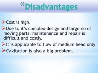 Cost is high.
Due to it’s complex design and large no of
moving parts, maintenance and repair is
difficult and costly.
It is applicable to flow of medium head only.
Cavitation is also a big problem.
 