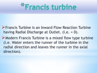 Francis Turbine is an Inward Flow Reaction Turbine
having Radial Discharge at Outlet. (i.e. = 0).
Modern Francis Turbine is a mixed flow type turbine
(i.e. Water enters the runner of the turbine in the
radial direction and leaves the runner in the axial
direction).
 