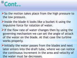 So the motion takes place from the high pressure to
the low pressure.
Inside the blade it looks like a bucket it using the
impulsive force for rotation of water.
If the flow rate of water changes then by using the
governing mechanism we can set the angle of attack
of the water on the blade. At that case the turbine
works properly.
Initially the water passes from the blades and next
later enters into the draft tube, where we can notice
the continuous increment in the area and velocity of
the water must be decreases.
 