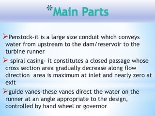 Penstock-it is a large size conduit which conveys
water from upstream to the dam/reservoir to the
turbine runner
 spiral casing- it constitutes a closed passage whose
cross section area gradually decrease along flow
direction area is maximum at inlet and nearly zero at
exit
guide vanes-these vanes direct the water on the
runner at an angle appropriate to the design,
controlled by hand wheel or governor
 