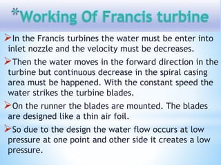 In the Francis turbines the water must be enter into
inlet nozzle and the velocity must be decreases.
Then the water moves in the forward direction in the
turbine but continuous decrease in the spiral casing
area must be happened. With the constant speed the
water strikes the turbine blades.
On the runner the blades are mounted. The blades
are designed like a thin air foil.
So due to the design the water flow occurs at low
pressure at one point and other side it creates a low
pressure.
 
