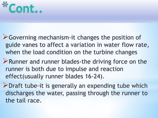 Governing mechanism-it changes the position of
guide vanes to affect a variation in water flow rate,
when the load condition on the turbine changes
Runner and runner blades-the driving force on the
runner is both due to impulse and reaction
effect(usually runner blades 16-24).
Draft tube-it is generally an expending tube which
discharges the water, passing through the runner to
the tail race.
 