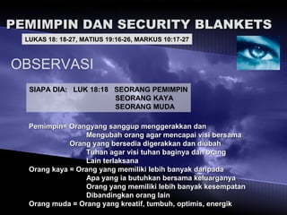 PEMIMPIN DAN SECURITY BLANKETSPEMIMPIN DAN SECURITY BLANKETS
LUKAS 18: 18-27, MATIUS 19:16-26, MARKUS 10:17-27
OBSERVASI
SIAPA DIA: LUK 18:18 SEORANG PEMIMPIN
SEORANG KAYA
SEORANG MUDA
Pemimpin= Orangyang sanggup menggerakkan danPemimpin= Orangyang sanggup menggerakkan dan
Mengubah orang agar mencapai visi bersamaMengubah orang agar mencapai visi bersama
Orang yang bersedia digerakkan dan diubahOrang yang bersedia digerakkan dan diubah
Tuhan agar visi tuhan baginya dan orangTuhan agar visi tuhan baginya dan orang
Lain terlaksanaLain terlaksana
Orang kaya = Orang yang memiliki lebih banyak daripadaOrang kaya = Orang yang memiliki lebih banyak daripada
Apa yang ia butuhkan bersama keluarganyaApa yang ia butuhkan bersama keluarganya
Orang yang memiliki lebih banyak kesempatanOrang yang memiliki lebih banyak kesempatan
Dibandingkan orang lainDibandingkan orang lain
Orang muda = Orang yang kreatif, tumbuh, optimis, energikOrang muda = Orang yang kreatif, tumbuh, optimis, energik
 