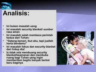 Analisis:
• Ini bukan masalah uang
• Ini masalah security blanket/ sumber
rasa aman
• Ini masalah salah membaca perintah
kedua dari Tuhan:
• “Datang kemari, ikut aku, tapi juallah
harta bendamu”
• Ini masalah fokus dan security blanket
dari hidup dia!
• Ia tidak rela membuang security
blanket/keamanan dan membuka
ruang bagi Tuhan yang ingin
memberikan begitu banyak berkat
baru baginya
 