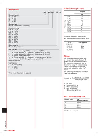 R (Resistance) Factors

Model code

Aqueous
fluids
PP

N  40  FM-E  005 - PP 1 F 

Element type
FM-E	=	 Flexmicron E (Economy)
Filtration rating
001	 =	 1 µm
003	 =	 3 µm
005	 =	 5 µm
010	 =	 10 µm
020	 =	 20 µm
030	 =	 30 µm
040	 =	 40 µm
050	 =	 50 µm
070	 =	 70 µm
Filter material
PP		 =	 Polypropylene
End cap type
0			 =	 compression ring (DOE), no cap or seal (Ø 63 mm)
1			 =	 plug-in adapter (1x 222 O-ring), flat end cap (Ø 64 mm)
2			 = 	 plug-in adapter (2x 222 O-ring), flat end cap (Ø 64 mm)
10		 =	 gasket (DOE) (Ø 63 mm)
13		 = 	 plug-in adapter (2x 222 O-ring), locating spigot (Ø 64 mm)
14		 =	 bayonet (2x 226 O-ring), locating spigot (Ø 64 mm)
others on request
Seal material
F		 =	 FPM (Viton)
N		 =	 NBR
E		 =	 EPDM
Other types of element on request.

37
29
20
11
8
6.8
5.4
4.2
3.1

1 µm

3 µm
5 µm
10 µm
20 µm
30 µm
40 µm
50 µm
70 µm

Filtration rating

Element length
10		 =	 10"
20		 =	 20"
30		 =	 30"
40		 =	 40"

Maximum differential pressure Δpmax
and permitted temperature range at the
element:
Filter material

Fluid
temperature

PP
4 bar
2 bar
–

-10..30 °C
-10...60 °C
-10...100 °C

Sizing

The total pressure drop of the filter
at a certain flow rate is the sum of
the housing Δp and the element Δp.
The housing pressure drop can be
determined using the pressure drop
curves. The pressure drop of the
elements is calculated using the R
factors.
The following calculation is based on
clean filter elements.
Δp [bar] =
		

R x V (mm²/s) x Q (l/min)
n x l (inch) x 1000

R	 =	R factor
V	 =	Viscosity (mm²/s)
Q	 =	Flow rate (l/min)
n	 =	No. of elements
l	 =	Element length (inch)

Max. permitted flow rate
Element length
10"
20"
30"
40"

Max.
permitted flow rate
15 l/min
30 l/min
45 l/min
60 l/min

E 7.626.0/11.10

Other flow rates on request.

244

 
