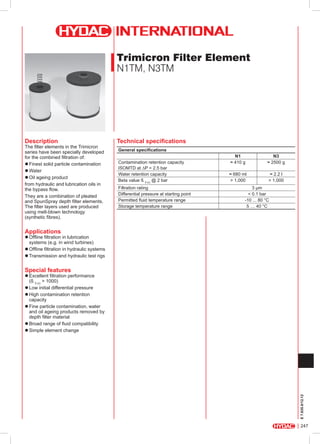 Trimicron Filter Element
N1TM, N3TM

Description

The filter elements in the Trimicron
series have been specially developed
for the combined filtration of:
zzFinest solid particle contamination
zzWater
zzOil ageing product
from hydraulic and lubrication oils in
the bypass flow.
They are a combination of pleated
and SpunSpray depth filter elements.
The filter layers used are produced
using melt-blown technology
(synthetic fibres).

Technical specifications
General specifications
Contamination retention capacity
ISOMTD at ∆P = 2.5 bar
Water retention capacity
Beta value ß 5 (c) @ 2 bar
Filtration rating
Differential pressure at starting point
Permitted fluid temperature range
Storage temperature range

N1
≈ 410 g

N3
≈ 2500 g

≈ 680 ml
> 1,000

≈ 2.2 l
> 1,000

3 µm
< 0.1 bar
-10 ... 80 °C
5 … 40 °C

Applications

zzOffline filtration in lubrication
systems (e.g. in wind turbines)
zzOffline filtration in hydraulic systems
zzTransmission and hydraulic test rigs

Special features

E 7.635.0/12.12

zzExcellent filtration performance
(ß 5 (c) > 1000)
zzLow initial differential pressure
zzHigh contamination retention
capacity
zzFine particle contamination, water
and oil ageing products removed by
depth filter material
zzBroad range of fluid compatibility
zzSimple element change

247

 