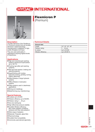 Flexmicron P
(Premium)

Description

The filter elements of the FlexMicron
P (Premium) product line are durable
elements in pleat technology,
manufactured in meltblown or highquality fibreglass technique.
They are used particularly in
applications requiring highest levels
of cleanliness.

Technical Details
General data
Length
Filtration rating
ßx-values
Filtration efficiency

10", 20", 30", 40"
1 ... 40 µm
up to 20,000
up to 99.99 %

Applications

zzHigh-end industrial part washing
systems (aqueous & hydrocarbon
up to 100 °C)
zzFlushing rigs (after part washing
systems)
zzTest rigs (fuel injection, braking and
steering systems)
zzSuperfinishing with cooling
lubricants (honing, grinding, turning,
milling, deburring)
zzOffline filtration in large hydraulic
systems
zzOffline filtration in lubrication
systems
zzFilling systems used in cleanliness
applications
zzMining and metallurgy
zzMetal-forming (e.g. hydroforming)

E 7.624.1/07.12

Special features

zzß-values up to 20,000
zzFiltration efficiency up to 99.99%
zzFiltration rating 1 ... 40 µm
zzVery low starting Δp
zzHigh differential pressure stability
zzExcellent filtration efficiency,
also under pulsation conditions
(pressure and flow rate pulsation)
zzWide range of adapters
zzMaterials: Polyester, glass fibre
zzPleat technology
zzExcellent fluid compatibility
zzCommonly used element geometry

235

 