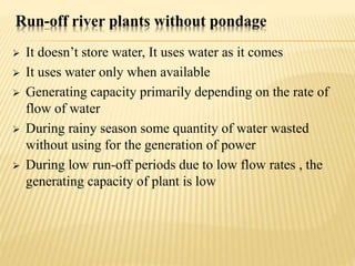 Run-off river plants without pondage
 It doesn’t store water, It uses water as it comes
 It uses water only when available
 Generating capacity primarily depending on the rate of
flow of water
 During rainy season some quantity of water wasted
without using for the generation of power
 During low run-off periods due to low flow rates , the
generating capacity of plant is low
 