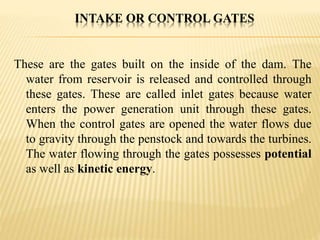 INTAKE OR CONTROL GATES
These are the gates built on the inside of the dam. The
water from reservoir is released and controlled through
these gates. These are called inlet gates because water
enters the power generation unit through these gates.
When the control gates are opened the water flows due
to gravity through the penstock and towards the turbines.
The water flowing through the gates possesses potential
as well as kinetic energy.
 