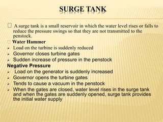 SURGE TANK
A surge tank is a small reservoir in which the water level rises or falls to
reduce the pressure swings so that they are not transmitted to the
penstock.
Water Hammer
 Load on the turbine is suddenly reduced
 Governor closes turbine gates
 Sudden increase of pressure in the penstock
Negative Pressure
 Load on the generator is suddenly increased
 Governor opens the turbine gates
 Tends to cause a vacuum in the penstock
 When the gates are closed, water level rises in the surge tank
and when the gates are suddenly opened, surge tank provides
the initial water supply
 