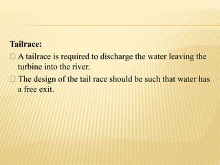 Tailrace:
A tailrace is required to discharge the water leaving the
turbine into the river.
The design of the tail race should be such that water has
a free exit.
 