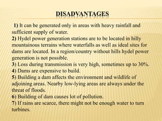 DISADVANTAGES
1) It can be generated only in areas with heavy rainfall and
sufficient supply of water.
2) Hydel power generation stations are to be located in hilly
mountainous terrains where waterfalls as well as ideal sites for
dams are located. In a region/country without hills hydel power
generation is not possible.
3) Loss during transmission is very high, sometimes up to 30%.
4) Dams are expensive to build.
5) Building a dam affects the environment and wildlife of
adjoining areas. Nearby low-lying areas are always under the
threat of floods.
6) Building of dam causes lot of pollution.
7) If rains are scarce, there might not be enough water to turn
turbines.
 