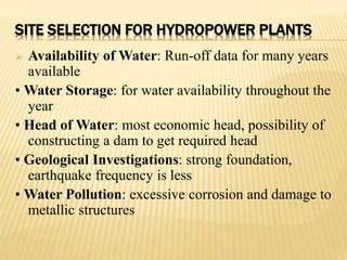 SITE SELECTION FOR HYDROPOWER PLANTS
 Availability of Water: Run-off data for many years
available
• Water Storage: for water availability throughout the
year
• Head of Water: most economic head, possibility of
constructing a dam to get required head
• Geological Investigations: strong foundation,
earthquake frequency is less
• Water Pollution: excessive corrosion and damage to
metallic structures
 