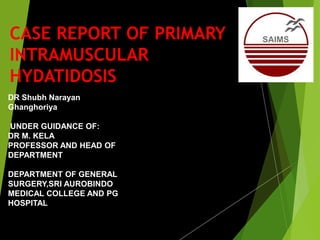 CASE REPORT OF PRIMARY
INTRAMUSCULAR
HYDATIDOSIS
DR Shubh Narayan
Ghanghoriya
UNDER GUIDANCE OF:
DR M. KELA
PROFESSOR AND HEAD OF
DEPARTMENT
DEPARTMENT OF GENERAL
SURGERY,SRI AUROBINDO
MEDICAL COLLEGE AND PG
HOSPITAL
 
