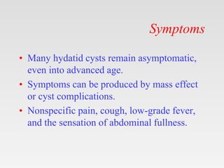 Symptoms
• Many hydatid cysts remain asymptomatic,
even into advanced age.
• Symptoms can be produced by mass effect
or cyst complications.
• Nonspecific pain, cough, low-grade fever,
and the sensation of abdominal fullness.
 