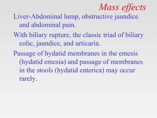 Mass effects
Liver-Abdominal lump, obstructive jaundice
and abdominal pain.
With biliary rupture, the classic triad of biliary
colic, jaundice, and urticaria.
Passage of hydatid membranes in the emesis
(hydatid emesia) and passage of membranes
in the stools (hydatid enterica) may occur
rarely.
 