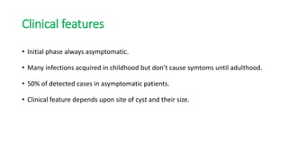 Clinical features
• Initial phase always asymptomatic.
• Many infections acquired in childhood but don’t cause symtoms until adulthood.
• 50% of detected cases in asymptomatic patients.
• Clinical feature depends upon site of cyst and their size.
 