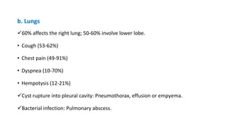 b. Lungs
60% affects the right lung; 50-60% involve lower lobe.
• Cough (53-62%)
• Chest pain (49-91%)
• Dyspnea (10-70%)
• Hempotysis (12-21%)
Cyst rupture into pleural cavity: Pneumothorax, effusion or empyema.
Bacterial infection: Pulmonary abscess.
 