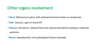 Other organs involvement
Heart: Mechanical rupture with widespread dissemination or tamponade.
CNS: Seizures, signs of raised ICP.
Kidneys: Hematuria , bilateral flank pain: glomerulonephritis leading to nephrotic
syndrome.
Bones: Asymptomatic until pathological fracture develops.
 