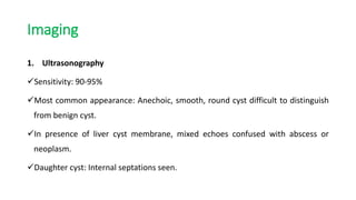 Imaging
1. Ultrasonography
Sensitivity: 90-95%
Most common appearance: Anechoic, smooth, round cyst difficult to distinguish
from benign cyst.
In presence of liver cyst membrane, mixed echoes confused with abscess or
neoplasm.
Daughter cyst: Internal septations seen.
 