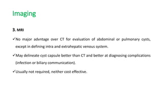 Imaging
3. MRI
No major advntage over CT for evaluation of abdominal or pulmonary cysts,
except in defining intra and extrahepatic venous system.
May delineate cyst capsule better than CT and better at diagnosing complications
(infection or biliary communication).
Usually not required, neither cost effective.
 
