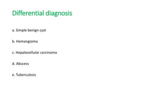 Differential diagnosis
a. Simple benign cyst
b. Hemangioma
c. Hepatocellular carcinoma
d. Abscess
e. Tuberculosis
 