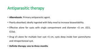 Antiparasitic therapy
• Albendazole: Primary antiparasitic agent.
• Poorly absorbed; ideally ingested with fatty meal to increase bioavailability.
• Effective alone for cysts with single compartment and diameter <5 cm. (CE1,
CE3a).
• Drug t/t alone for multiple liver cyst <5 cm, cysts deep inside liver parenchyma
and intraperitoneal cyst.
• Definite therapy: one to three months
 