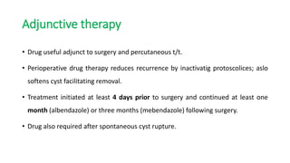 Adjunctive therapy
• Drug useful adjunct to surgery and percutaneous t/t.
• Perioperative drug therapy reduces recurrence by inactivatig protoscolices; aslo
softens cyst facilitating removal.
• Treatment initiated at least 4 days prior to surgery and continued at least one
month (albendazole) or three months (mebendazole) following surgery.
• Drug also required after spontaneous cyst rupture.
 
