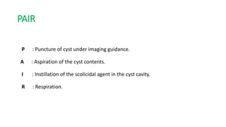 PAIR
P : Puncture of cyst under imaging guidance.
A : Aspiration of the cyst contents.
I : Instillation of the scolicidal agent in the cyst cavity.
R : Respiration.
 