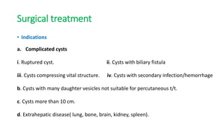 Surgical treatment
• Indications
a. Complicated cysts
i. Ruptured cyst. ii. Cysts with biliary fistula
iii. Cysts compressing vital structure. iv. Cysts with secondary infection/hemorrhage
b. Cysts with many daughter vesicles not suitable for percutaneous t/t.
c. Cysts more than 10 cm.
d. Extrahepatic disease( lung, bone, brain, kidney, spleen).
 
