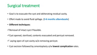 Surgical treatment
• Goal is to evacuate the cyst and obliterating residual cavity.
• Effort made to avoid fluid spillage. (3-6 months albendazole)
• Different techniques:
Removal of intact cyst if feasible.
Cyst opened, sterilised, contents evacuated and pericyst removed.
 Laying open of cyst cavity w/o removing pericyst.
• Cyst excision followed by omentoplasty a/w lowest complication rates.
 