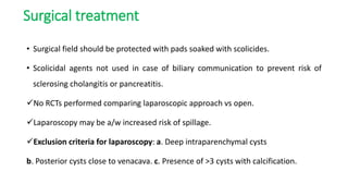 Surgical treatment
• Surgical field should be protected with pads soaked with scolicides.
• Scolicidal agents not used in case of biliary communication to prevent risk of
sclerosing cholangitis or pancreatitis.
No RCTs performed comparing laparoscopic approach vs open.
Laparoscopy may be a/w increased risk of spillage.
Exclusion criteria for laparoscopy: a. Deep intraparenchymal cysts
b. Posterior cysts close to venacava. c. Presence of >3 cysts with calcification.
 