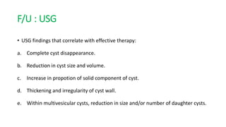 F/U : USG
• USG findings that correlate with effective therapy:
a. Complete cyst disappearance.
b. Reduction in cyst size and volume.
c. Increase in propotion of solid component of cyst.
d. Thickening and irregularity of cyst wall.
e. Within multivesicular cysts, reduction in size and/or number of daughter cysts.
 