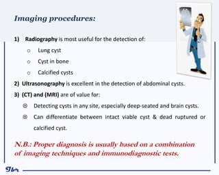 1) Radiography is most useful for the detection of:
o Lung cyst
o Cyst in bone
o Calcified cysts
2) Ultrasonography is excellent in the detection of abdominal cysts.
3) (CT) and (MRI) are of value for:
 Detecting cysts in any site, especially deep-seated and brain cysts.
 Can differentiate between intact viable cyst & dead ruptured or
calcified cyst.
Imaging procedures:
N.B.: Proper diagnosis is usually based on a combination
of imaging techniques and immunodiagnostic tests.
 