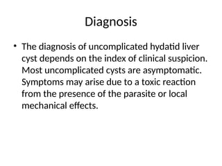 Diagnosis
• The diagnosis of uncomplicated hydatid liver
cyst depends on the index of clinical suspicion.
Most uncomplicated cysts are asymptomatic.
Symptoms may arise due to a toxic reaction
from the presence of the parasite or local
mechanical effects.
 