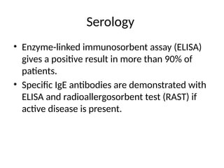 Serology
• Enzyme-linked immunosorbent assay (ELISA)
gives a positive result in more than 90% of
patients.
• Specific IgE antibodies are demonstrated with
ELISA and radioallergosorbent test (RAST) if
active disease is present.
 