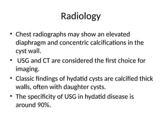 Radiology
• Chest radiographs may show an elevated
diaphragm and concentric calcifications in the
cyst wall.
• USG and CT are considered the first choice for
imaging.
• Classic findings of hydatid cysts are calcified thick
walls, often with daughter cysts.
• The specificity of USG in hydatid disease is
around 90%.
 
