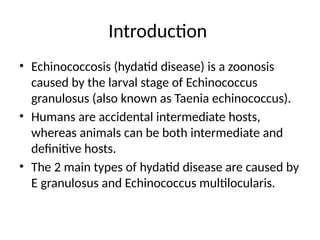 Introduction
• Echinococcosis (hydatid disease) is a zoonosis
caused by the larval stage of Echinococcus
granulosus (also known as Taenia echinococcus).
• Humans are accidental intermediate hosts,
whereas animals can be both intermediate and
definitive hosts.
• The 2 main types of hydatid disease are caused by
E granulosus and Echinococcus multilocularis.
 