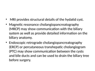 • MRI provides structural details of the hydatid cyst.
• Magnetic resonance cholangiopancreatography
(MRCP) may show communication with the biliary
system as well as provide detailed information on the
biliary anatomy.
• Endoscopic retrograde cholangiopancreatography
(ERCP) or percutaneous transhepatic cholangiogram
(PTC) may show communication between the cysts
and bile ducts and can be used to drain the biliary tree
before surgery.
 