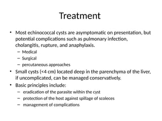 Treatment
• Most echinococcal cysts are asymptomatic on presentation, but
potential complications such as pulmonary infection,
cholangitis, rupture, and anaphylaxis.
– Medical
– Surgical
– percutaneous approaches
• Small cysts (<4 cm) located deep in the parenchyma of the liver,
if uncomplicated, can be managed conservatively.
• Basic principles include:
– eradication of the parasite within the cyst
– protection of the host against spillage of scoleces
– management of complications
 
