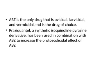 • ABZ is the only drug that is ovicidal, larvicidal,
and vermicidal and is the drug of choice.
• Praziquantel, a synthetic isoquinoline pyrazine
derivative, has been used in combination with
ABZ to increase the protoscolicidal effect of
ABZ
 