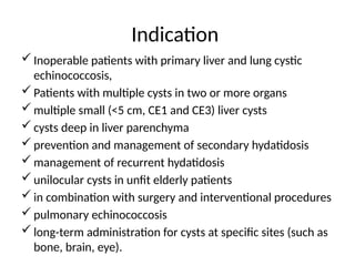 Indication
 Inoperable patients with primary liver and lung cystic
echinococcosis,
 Patients with multiple cysts in two or more organs
 multiple small (<5 cm, CE1 and CE3) liver cysts
 cysts deep in liver parenchyma
 prevention and management of secondary hydatidosis
 management of recurrent hydatidosis
 unilocular cysts in unfit elderly patients
 in combination with surgery and interventional procedures
 pulmonary echinococcosis
 long-term administration for cysts at specific sites (such as
bone, brain, eye).
 