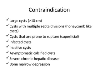 Contraindication
Large cysts (>10 cm)
Cysts with multiple septa divisions (honeycomb like
cysts)
Cysts that are prone to rupture (superficial)
Infected cysts
Inactive cysts
Asymptomatic calcified cysts
Severe chronic hepatic disease
Bone marrow depression
 