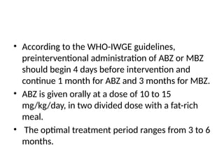 • According to the WHO-IWGE guidelines,
preinterventional administration of ABZ or MBZ
should begin 4 days before intervention and
continue 1 month for ABZ and 3 months for MBZ.
• ABZ is given orally at a dose of 10 to 15
mg/kg/day, in two divided dose with a fat-rich
meal.
• The optimal treatment period ranges from 3 to 6
months.
 